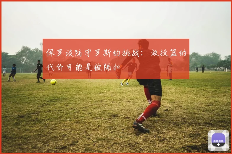 保罗谈防守罗斯的挑战：放投篮的代价可能是被隔扣
