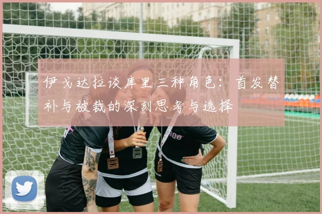 伊戈达拉谈库里三种角色：首发替补与被裁的深刻思考与选择