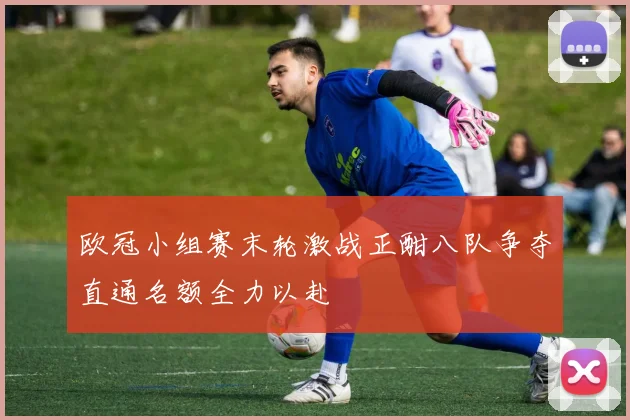 欧冠小组赛末轮激战正酣八队争夺直通名额全力以赴