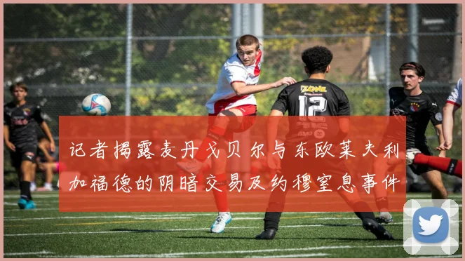 记者揭露麦丹戈贝尔与东欧莱夫利加福德的阴暗交易及约穆窒息事件真相