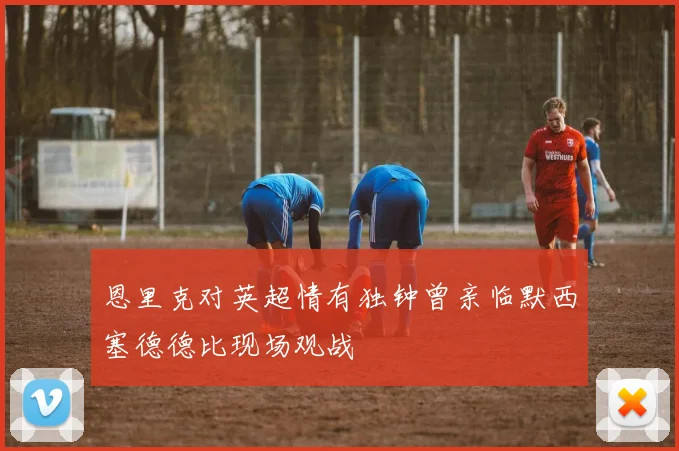 恩里克对英超情有独钟曾亲临默西塞德德比现场观战