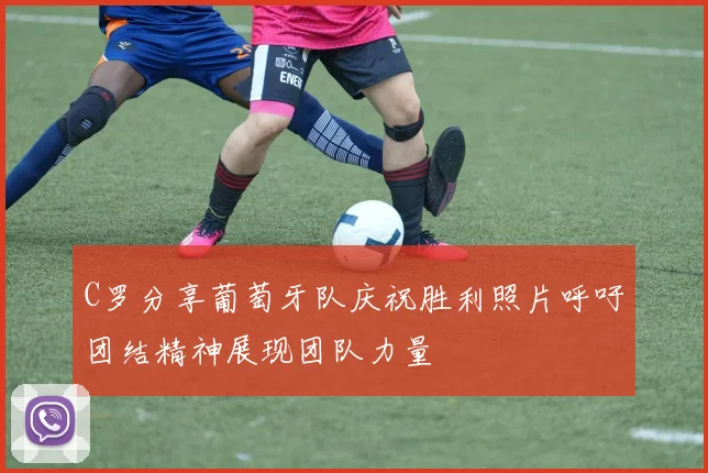 C罗分享葡萄牙队庆祝胜利照片呼吁团结精神展现团队力量