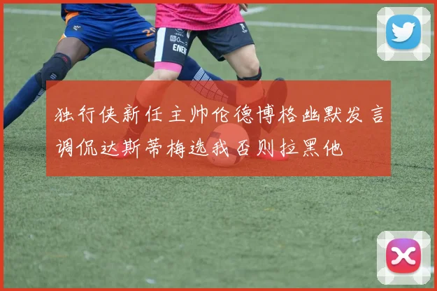 独行侠新任主帅伦德博格幽默发言调侃达斯蒂梅选我否则拉黑他