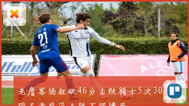 老詹客场狂砍46分击败骑士5次30展现王者风范大胜不留情面
