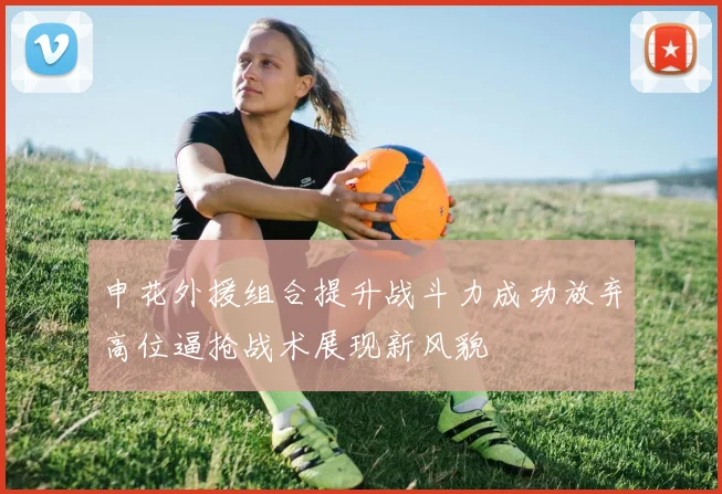 申花外援组合提升战斗力成功放弃高位逼抢战术展现新风貌