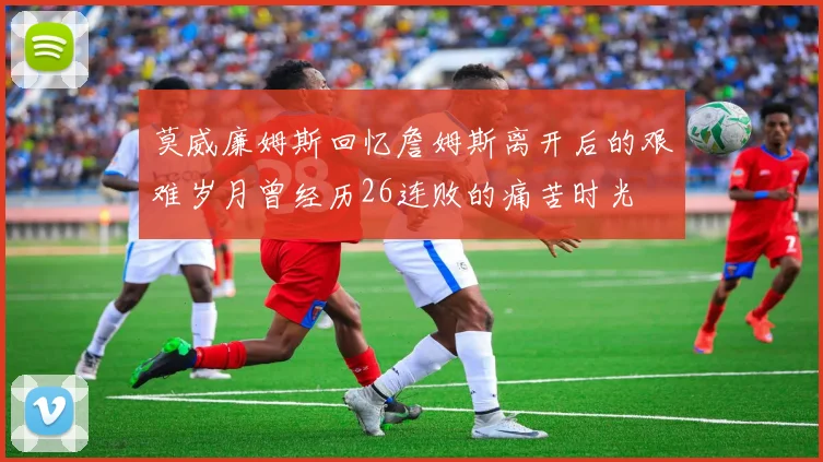 莫威廉姆斯回忆詹姆斯离开后的艰难岁月曾经历26连败的痛苦时光