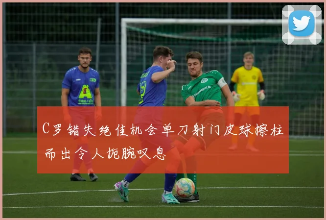 C罗错失绝佳机会单刀射门皮球擦柱而出令人扼腕叹息