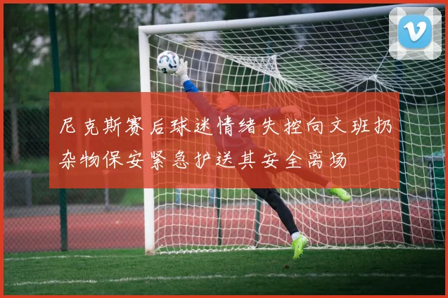 尼克斯赛后球迷情绪失控向文班扔杂物保安紧急护送其安全离场