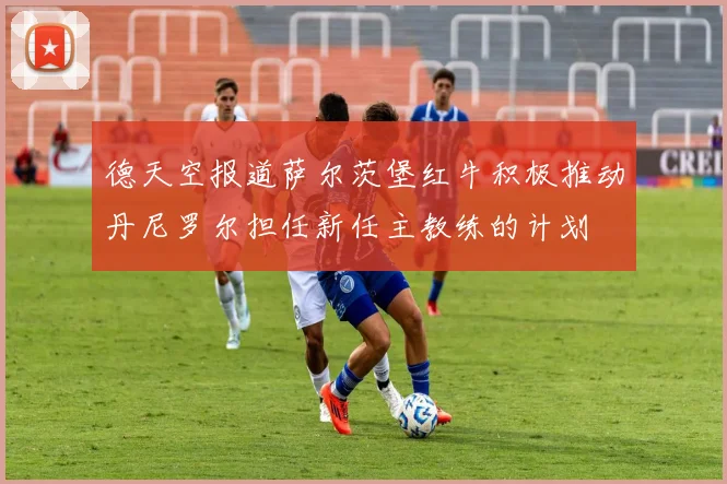 德天空报道萨尔茨堡红牛积极推动丹尼罗尔担任新任主教练的计划