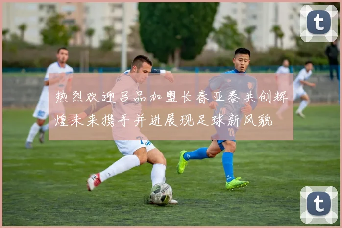 热烈欢迎吕品加盟长春亚泰共创辉煌未来携手并进展现足球新风貌