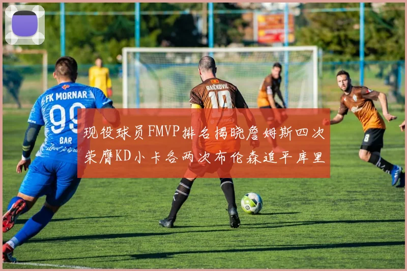 现役球员FMVP排名揭晓詹姆斯四次荣膺KD小卡各两次布伦森追平库里约基奇等人