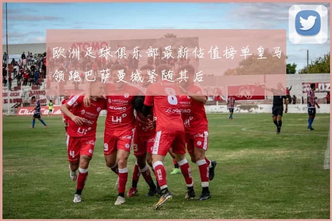 欧洲足球俱乐部最新估值榜单皇马领跑巴萨曼城紧随其后