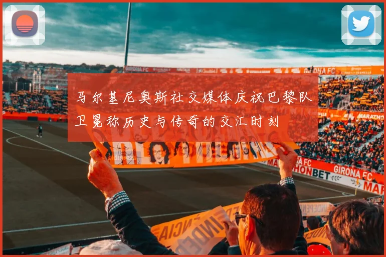 马尔基尼奥斯社交媒体庆祝巴黎队卫冕称历史与传奇的交汇时刻