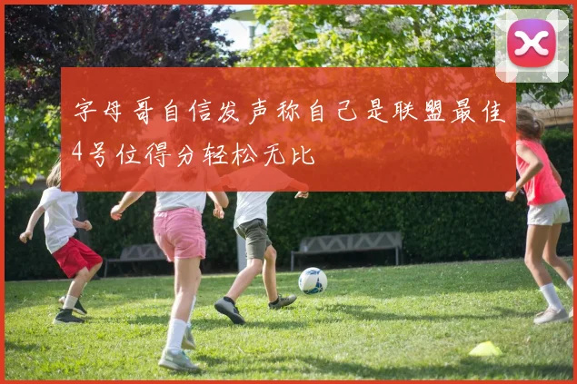 字母哥自信发声称自己是联盟最佳4号位得分轻松无比