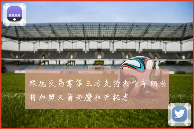 绿鹿交易需第三方支持杰伦布朗或将加盟火箭老鹰和开拓者