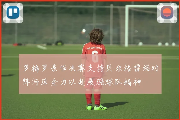 罗梅罗亲临决赛支持贝尔格雷诺对阵河床全力以赴展现球队精神