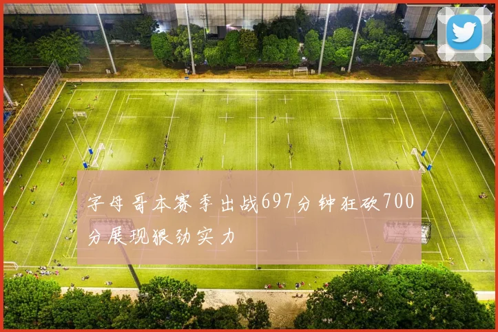 字母哥本赛季出战697分钟狂砍700分展现狠劲实力