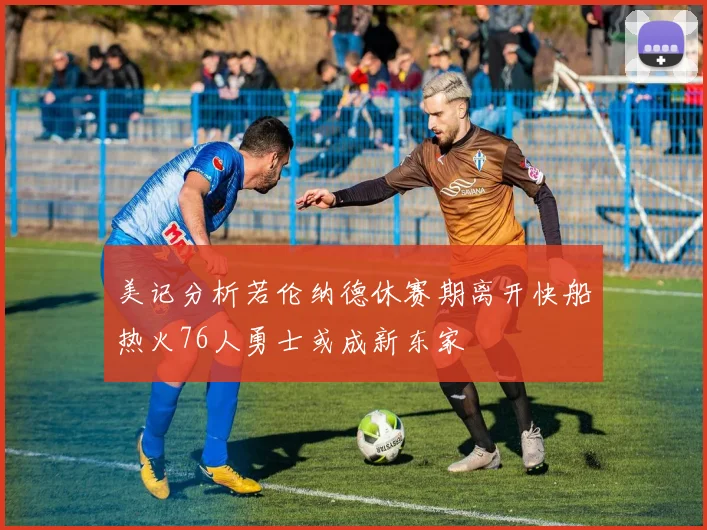 美记分析若伦纳德休赛期离开快船热火76人勇士或成新东家