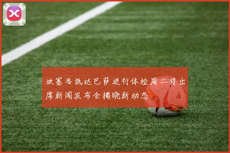 坎塞洛抵达巴萨进行体检周二将出席新闻发布会揭晓新动态