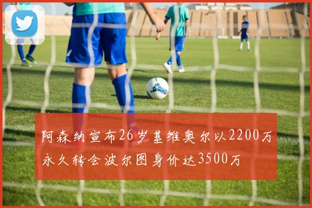 阿森纳宣布26岁基维奥尔以2200万永久转会波尔图身价达3500万