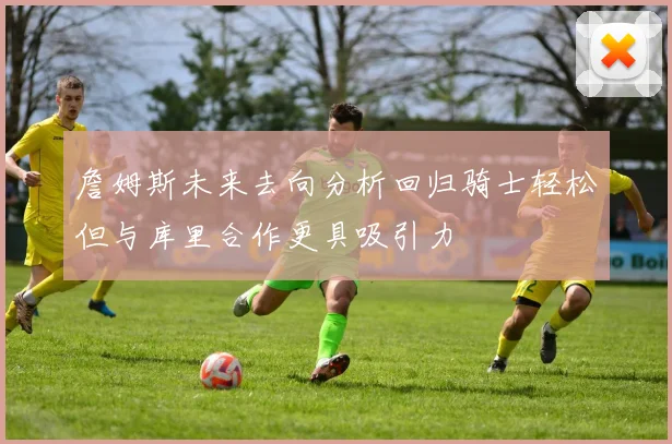 詹姆斯未来去向分析回归骑士轻松但与库里合作更具吸引力