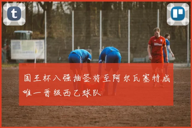 国王杯八强抽签将至阿尔瓦塞特成唯一晋级西乙球队