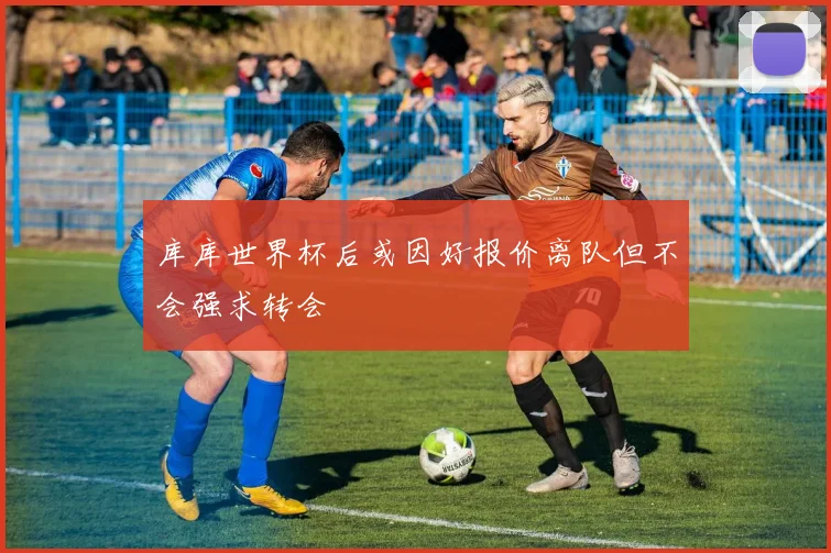 库库世界杯后或因好报价离队但不会强求转会