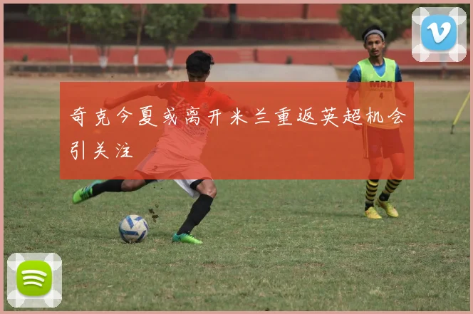 奇克今夏或离开米兰重返英超机会引关注