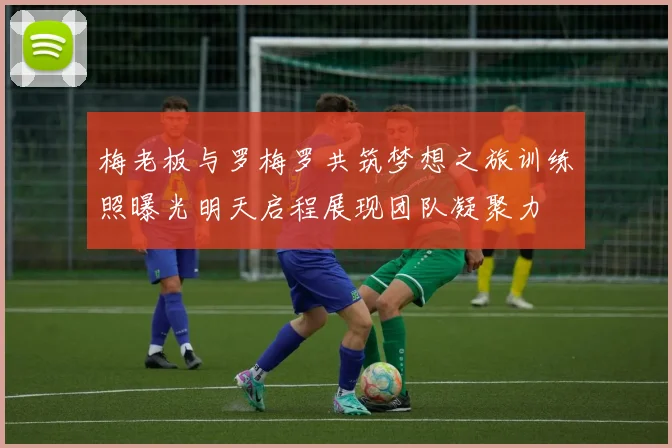 梅老板与罗梅罗共筑梦想之旅训练照曝光明天启程展现团队凝聚力